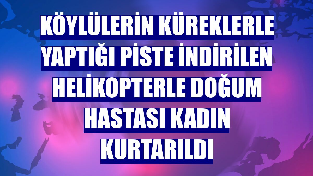Köylülerin küreklerle yaptığı piste indirilen helikopterle doğum hastası kadın kurtarıldı
