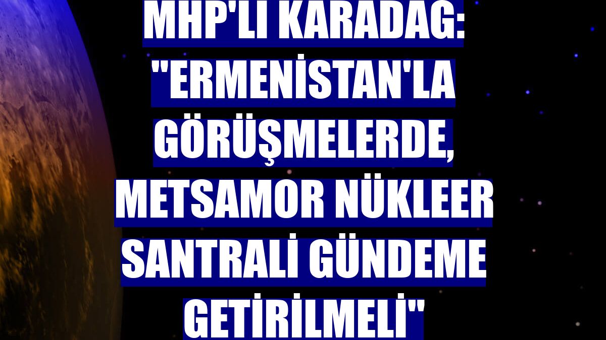MHP'li Karadağ: "Ermenistan'la görüşmelerde, Metsamor Nükleer Santrali gündeme getirilmeli"