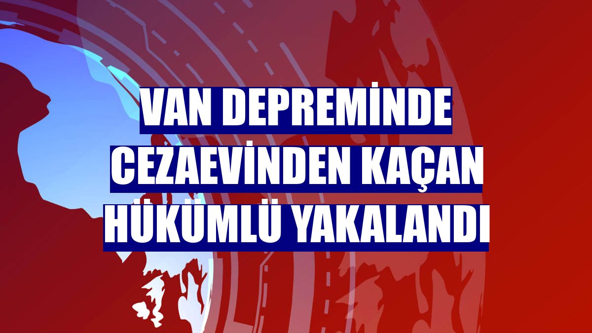 Van depreminde cezaevinden kaçan hükümlü yakalandı