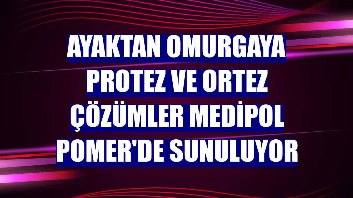 Ayaktan omurgaya protez ve ortez çözümler Medipol POMER'de sunuluyor