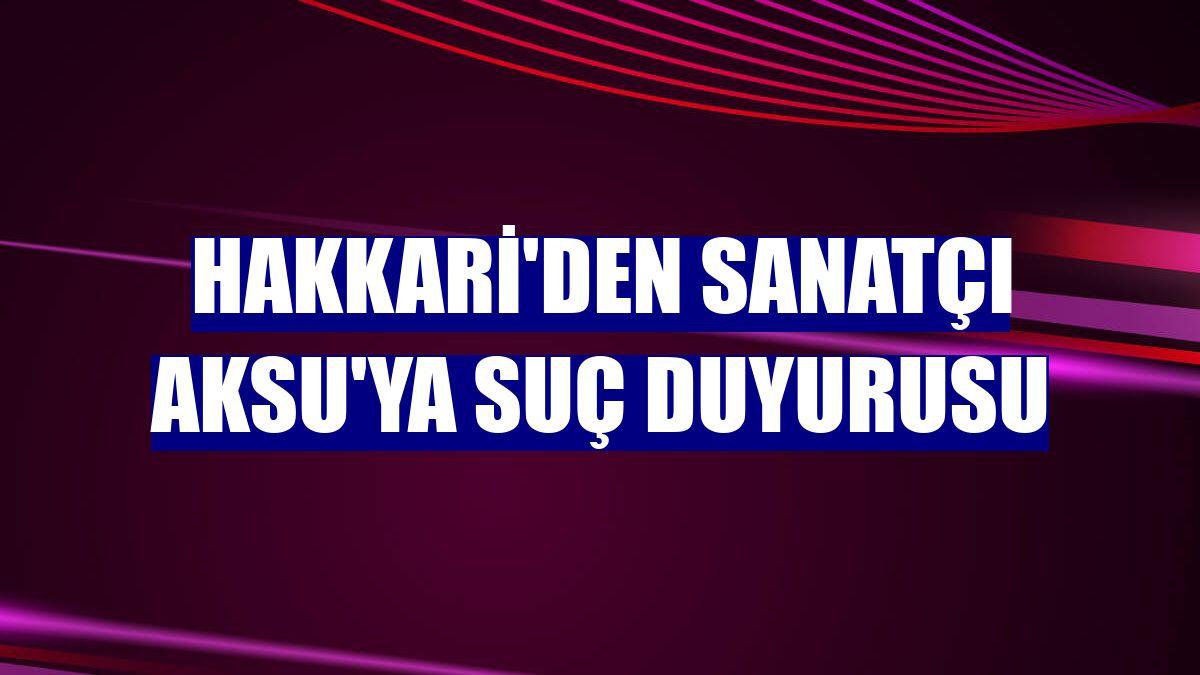 Hakkari'den Sanatçı Aksu'ya suç duyurusu