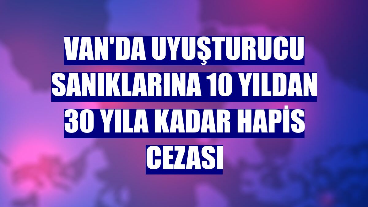 Van'da uyuşturucu sanıklarına 10 yıldan 30 yıla kadar hapis cezası