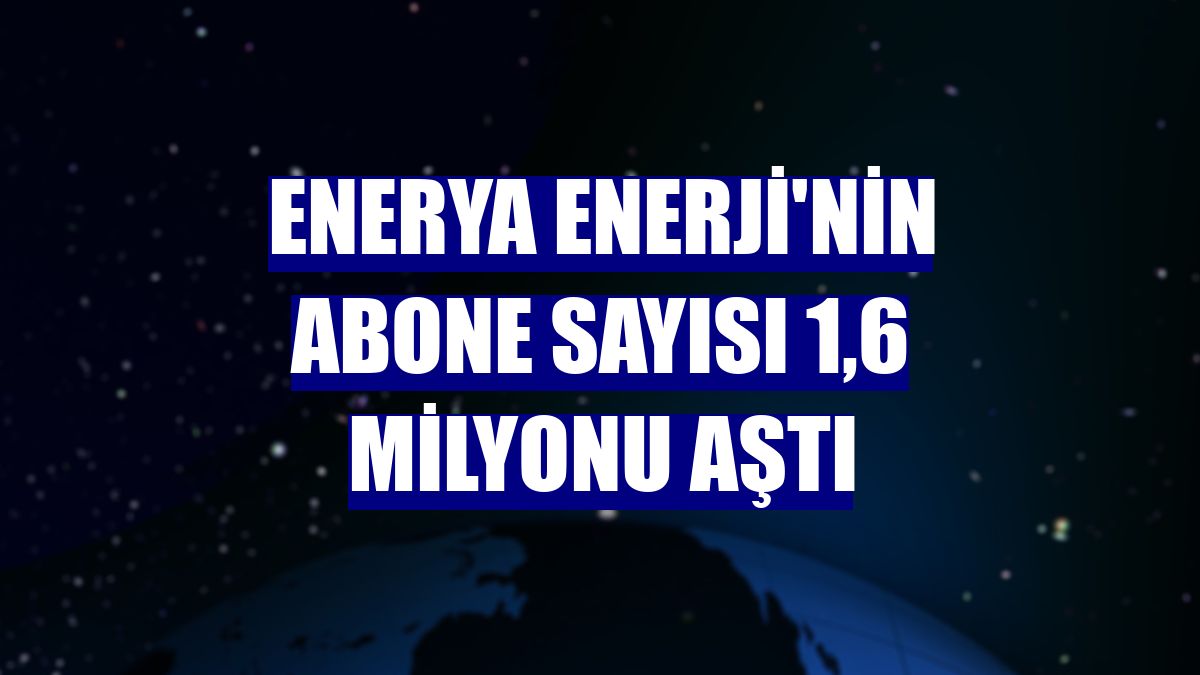 Enerya Enerji'nin abone sayısı 1,6 milyonu aştı