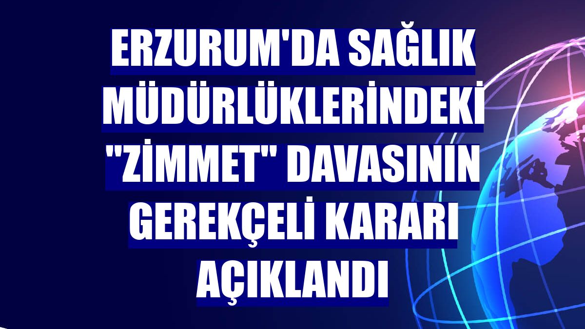 Erzurum'da sağlık müdürlüklerindeki "zimmet" davasının gerekçeli kararı açıklandı