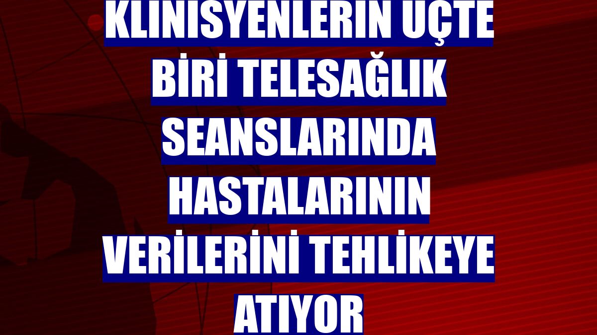 Klinisyenlerin üçte biri telesağlık seanslarında hastalarının verilerini tehlikeye atıyor