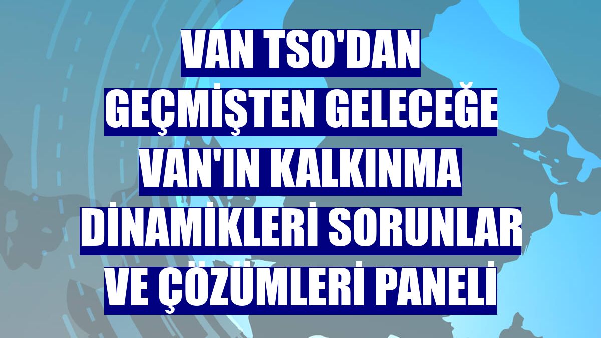 Van TSO'dan Geçmişten Geleceğe Van'ın Kalkınma Dinamikleri Sorunlar ve Çözümleri Paneli