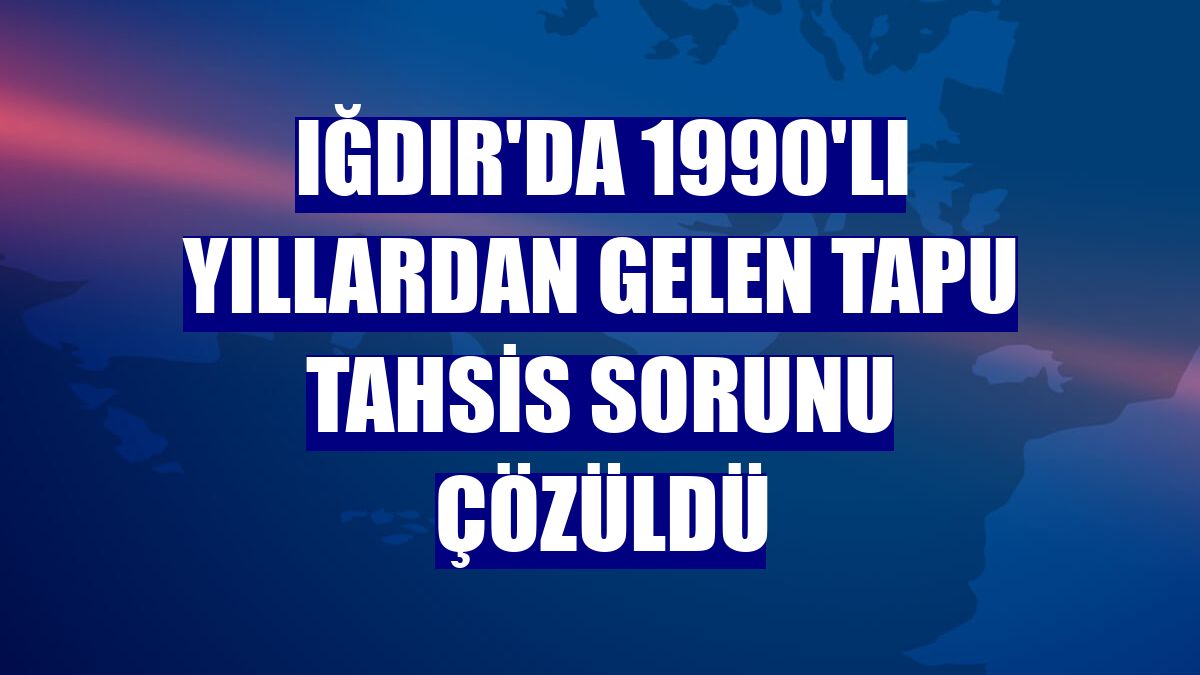 Iğdır'da 1990'lı yıllardan gelen tapu tahsis sorunu çözüldü