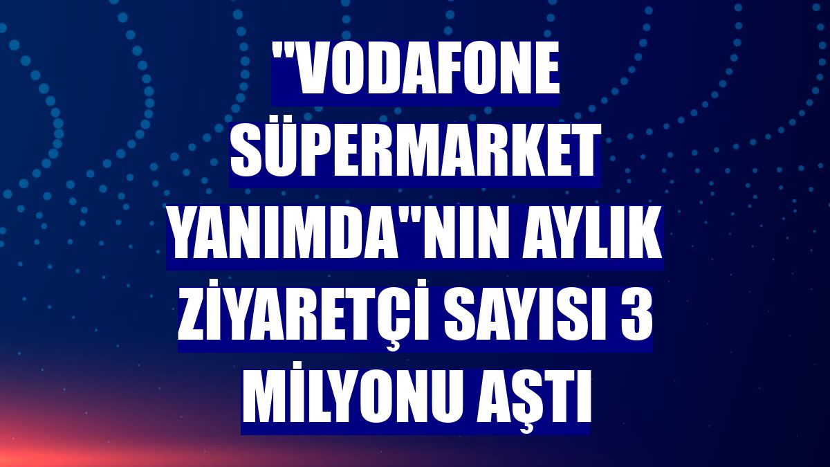 "Vodafone Süpermarket Yanımda"nın aylık ziyaretçi sayısı 3 milyonu aştı