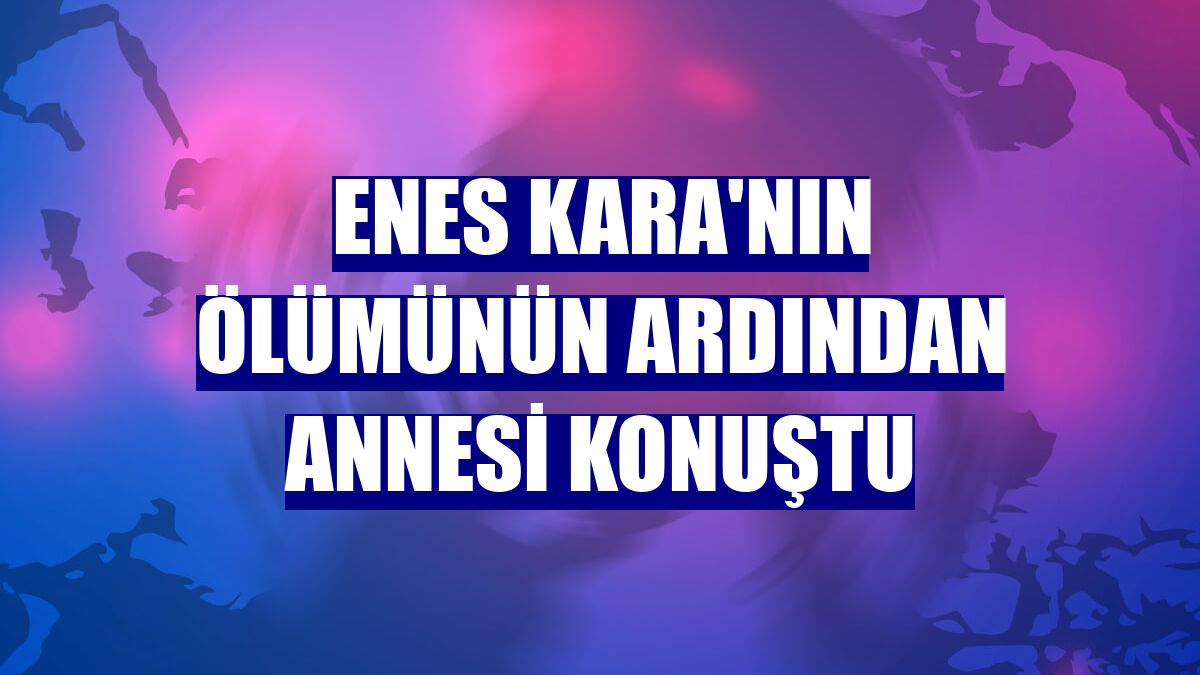 Enes Kara'nın ölümünün ardından annesi konuştu