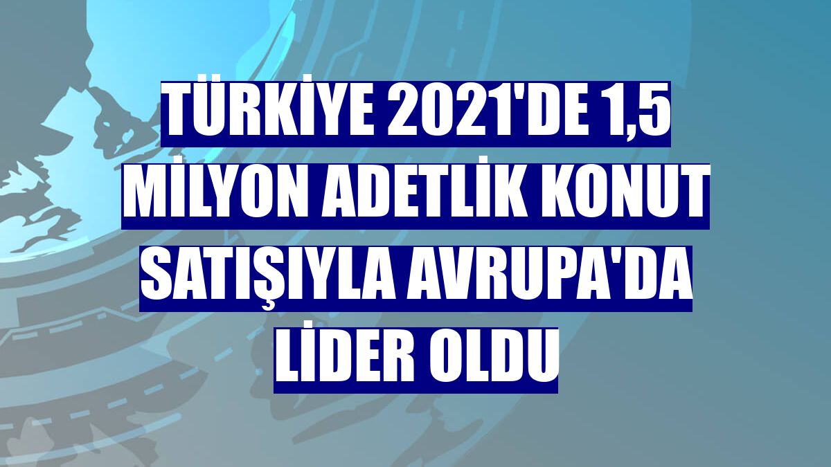 Türkiye 2021'de 1,5 milyon adetlik konut satışıyla Avrupa'da lider oldu