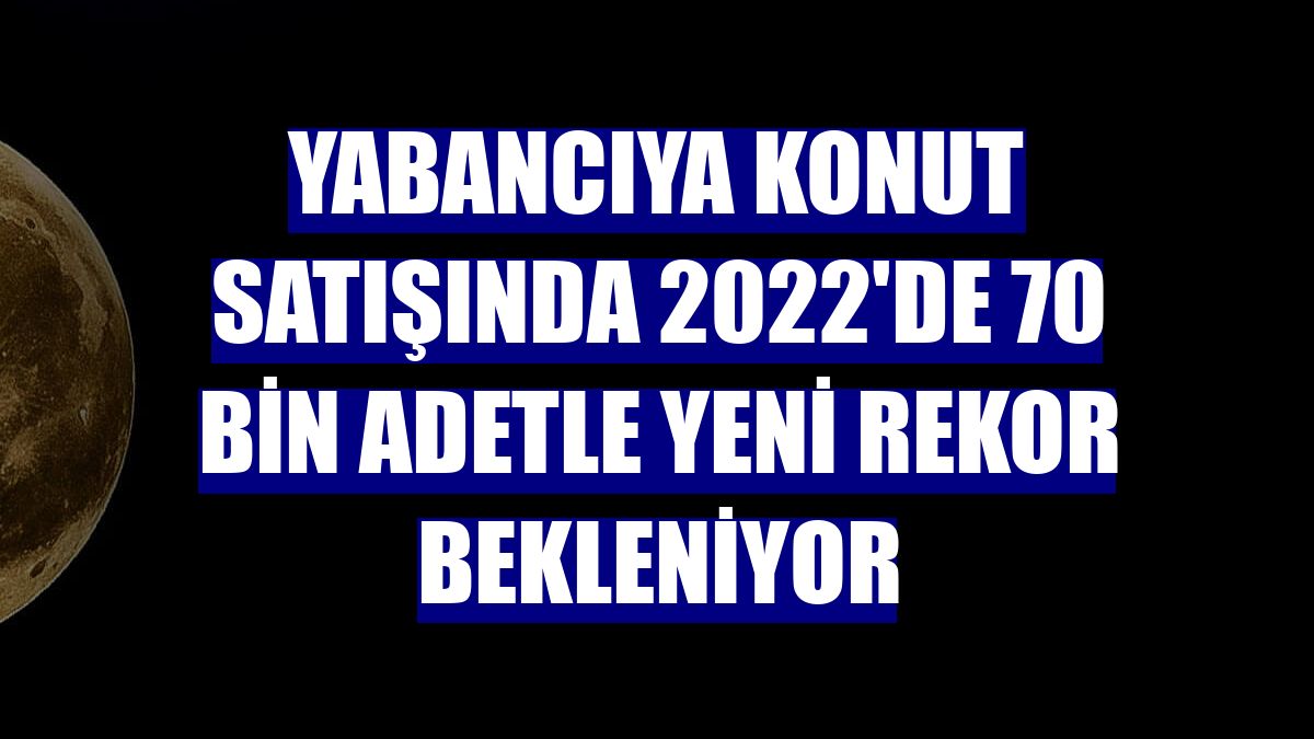 Yabancıya konut satışında 2022'de 70 bin adetle yeni rekor bekleniyor