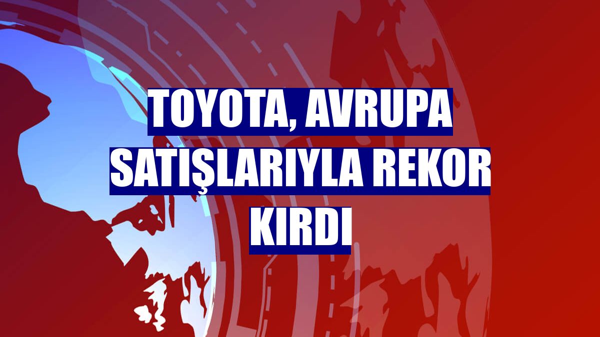 Toyota, Avrupa satışlarıyla rekor kırdı