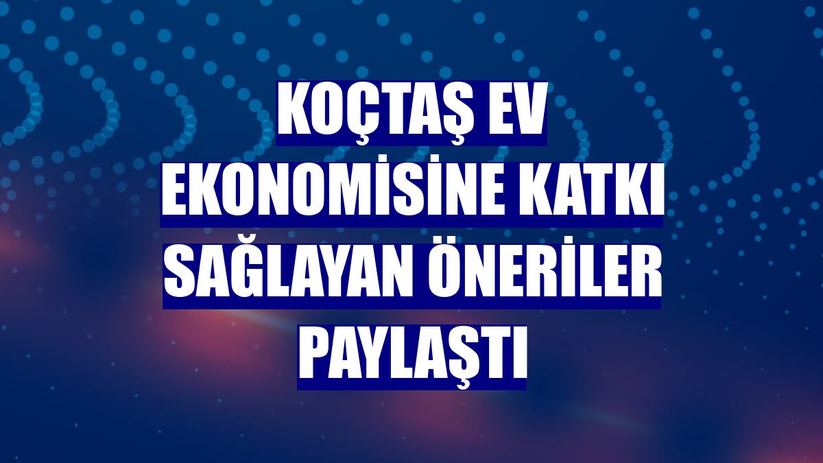 Koçtaş ev ekonomisine katkı sağlayan öneriler paylaştı