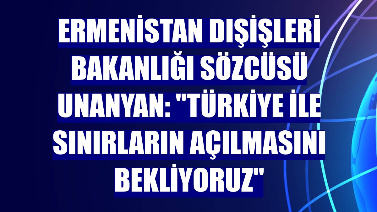 Ermenistan Dışişleri Bakanlığı Sözcüsü Unanyan: "Türkiye ile sınırların açılmasını bekliyoruz"