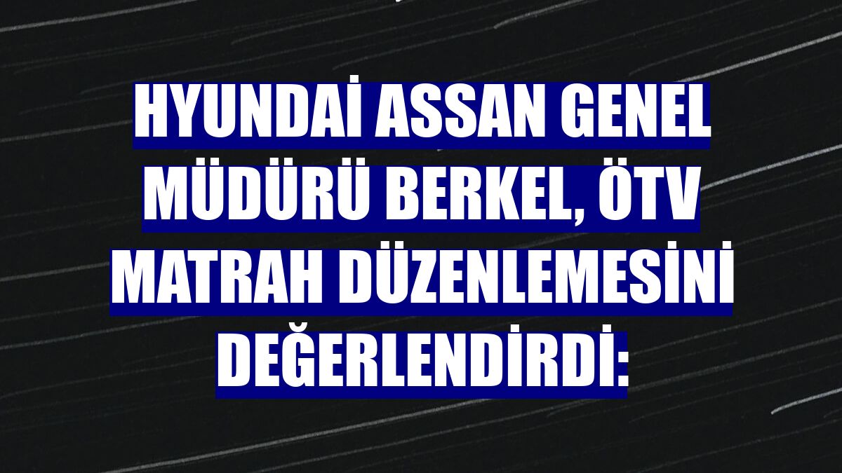 Hyundai Assan Genel Müdürü Berkel, ÖTV matrah düzenlemesini değerlendirdi: