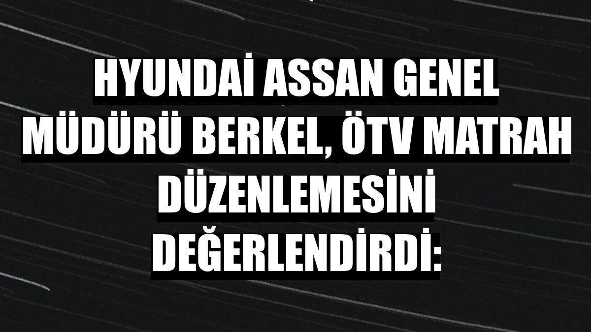 Hyundai Assan Genel Müdürü Berkel, ÖTV matrah düzenlemesini değerlendirdi: