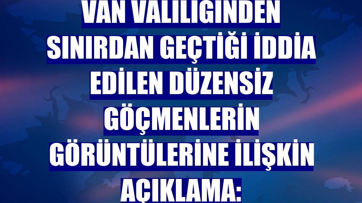 Van Valiliğinden sınırdan geçtiği iddia edilen düzensiz göçmenlerin görüntülerine ilişkin açıklama: