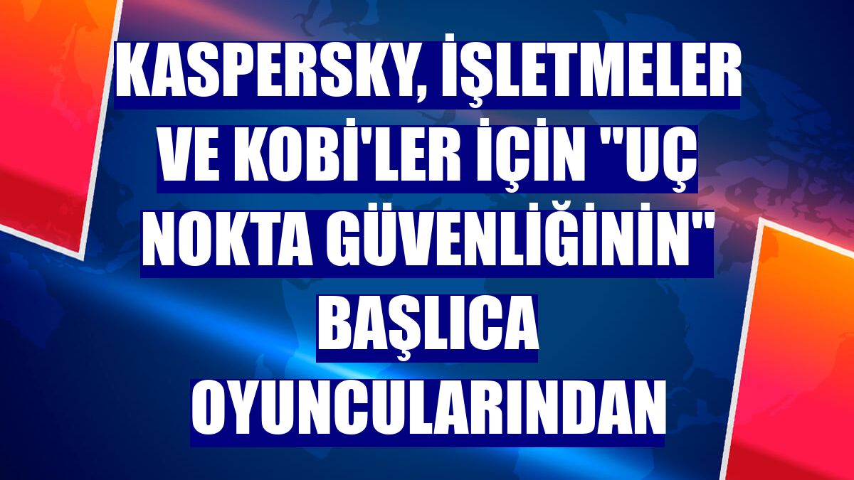 Kaspersky, işletmeler ve KOBİ'ler için "uç nokta güvenliğinin" başlıca oyuncularından