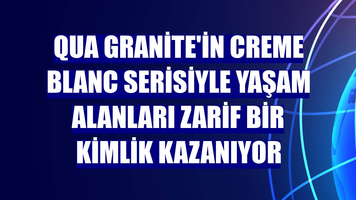QUA Granite'in Creme Blanc serisiyle yaşam alanları zarif bir kimlik kazanıyor