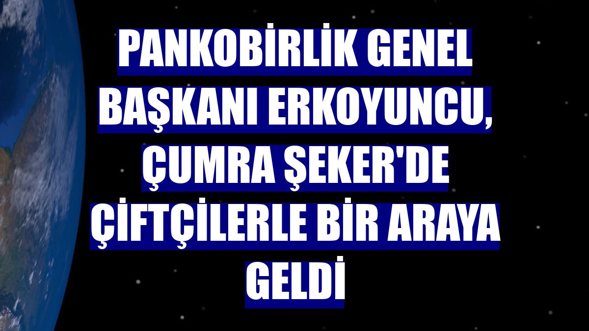 PANKOBİRLİK Genel Başkanı Erkoyuncu, Çumra Şeker'de çiftçilerle bir araya geldi