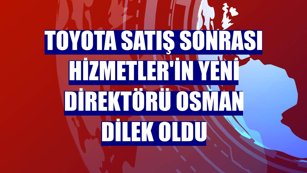 Toyota Satış Sonrası Hizmetler'in yeni direktörü Osman Dilek oldu