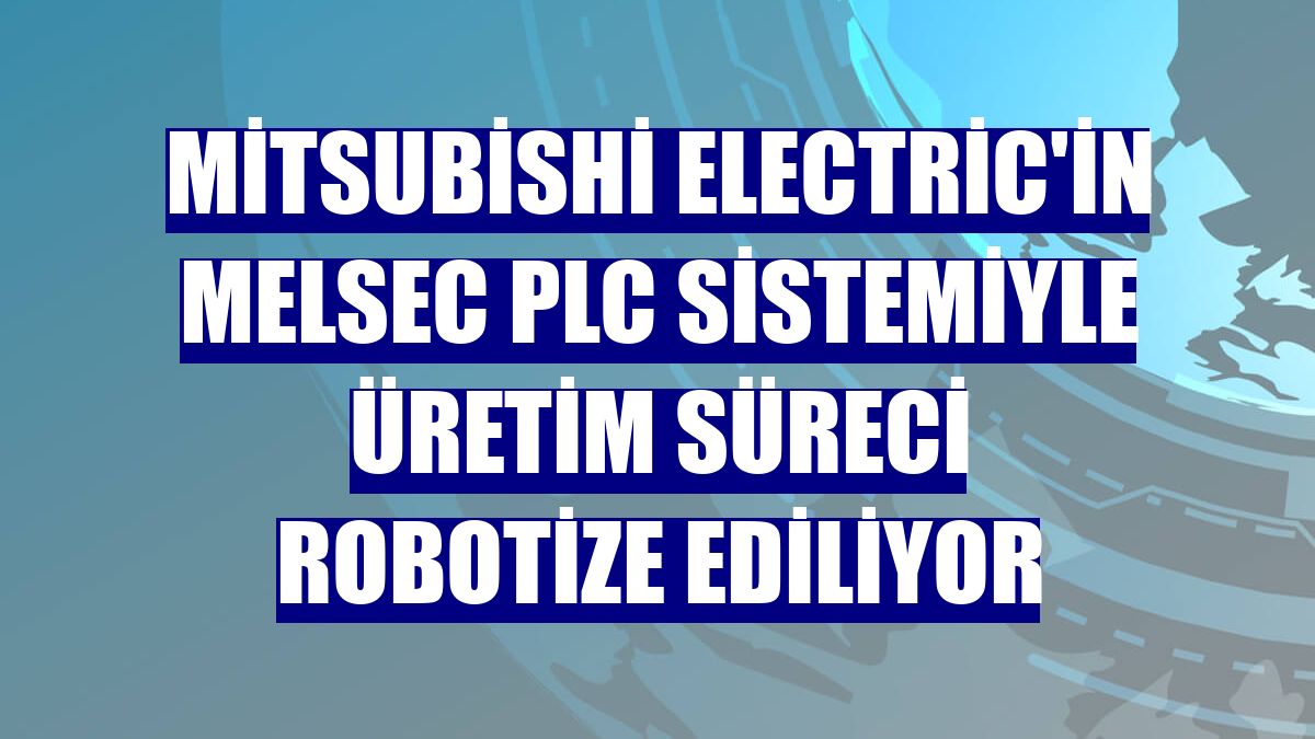 Mitsubishi Electric'in MELSEC PLC sistemiyle üretim süreci robotize ediliyor