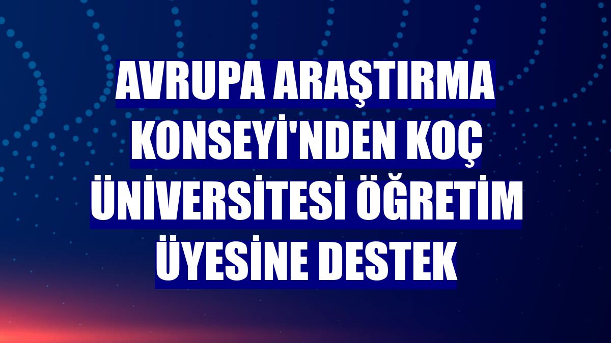Avrupa Araştırma Konseyi'nden Koç Üniversitesi Öğretim Üyesine destek