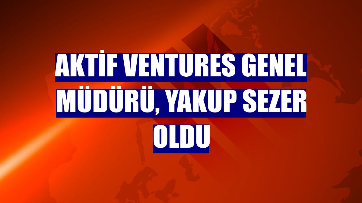 Aktif Ventures Genel Müdürü, Yakup Sezer oldu