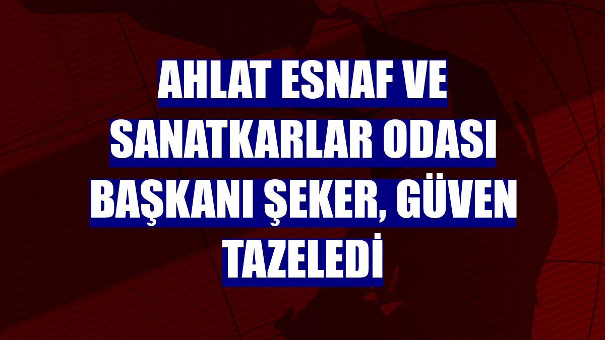 Ahlat Esnaf ve Sanatkarlar Odası Başkanı Şeker, güven tazeledi