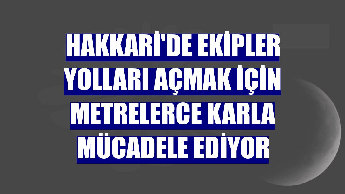 Hakkari'de ekipler yolları açmak için metrelerce karla mücadele ediyor