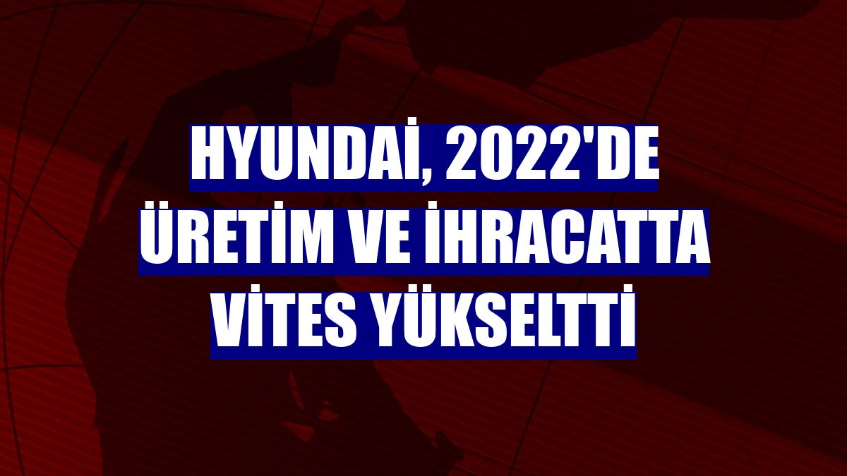 Hyundai, 2022'de üretim ve ihracatta vites yükseltti