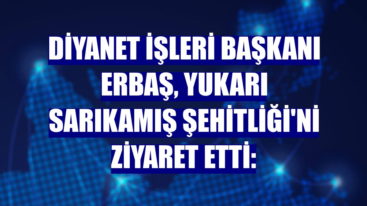 Diyanet İşleri Başkanı Erbaş, Yukarı Sarıkamış Şehitliği'ni ziyaret etti: