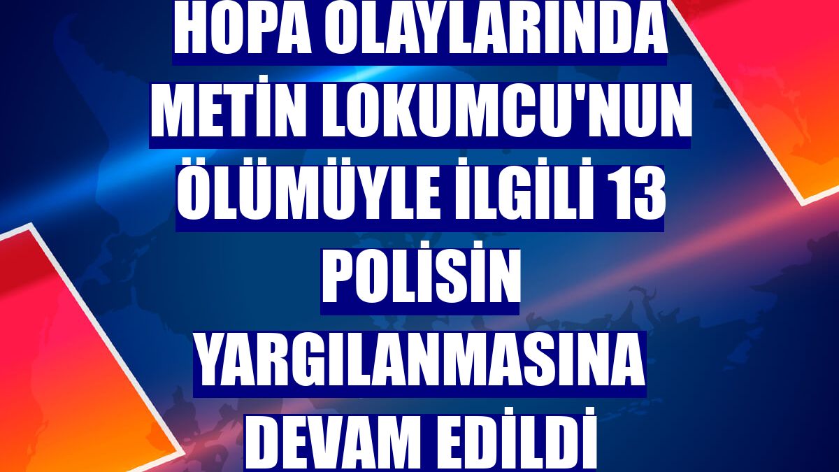 Hopa olaylarında Metin Lokumcu'nun ölümüyle ilgili 13 polisin yargılanmasına devam edildi