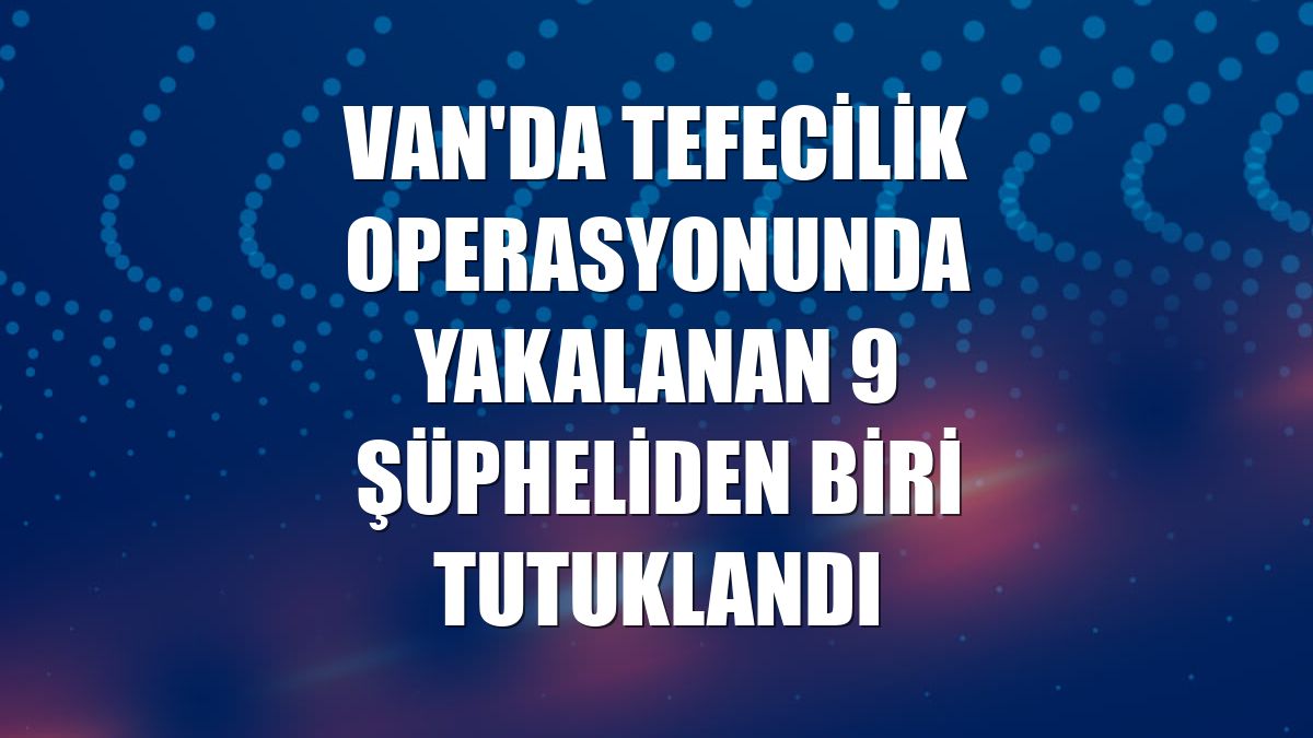 Van'da tefecilik operasyonunda yakalanan 9 şüpheliden biri tutuklandı