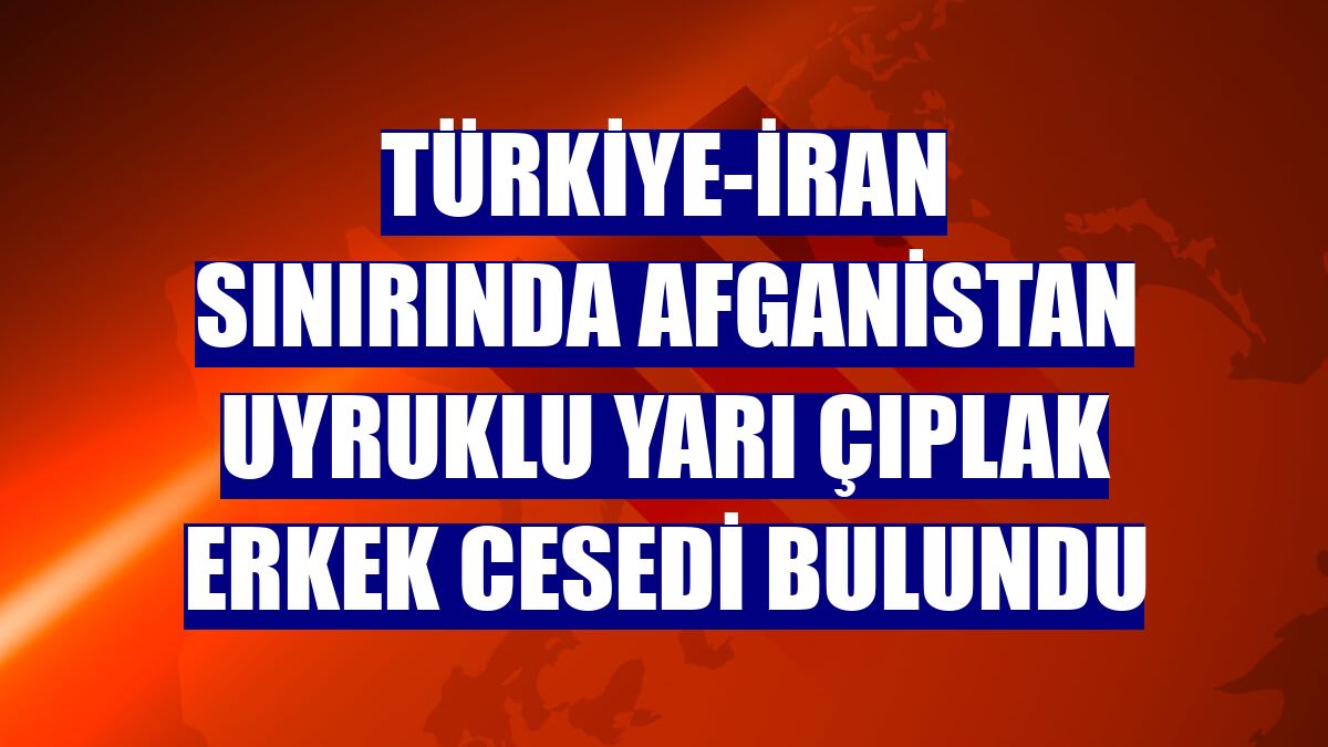 Türkiye-İran sınırında Afganistan uyruklu yarı çıplak erkek cesedi bulundu