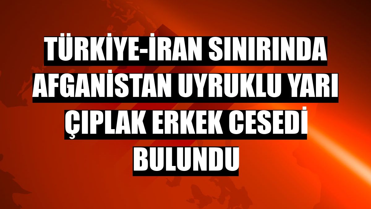 Türkiye-İran sınırında Afganistan uyruklu yarı çıplak erkek cesedi bulundu