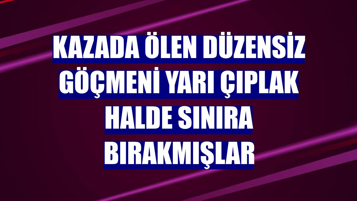 Kazada ölen düzensiz göçmeni yarı çıplak halde sınıra bırakmışlar