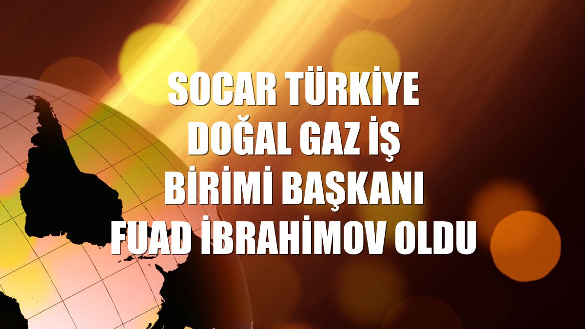 SOCAR Türkiye Doğal Gaz İş Birimi Başkanı Fuad İbrahimov oldu