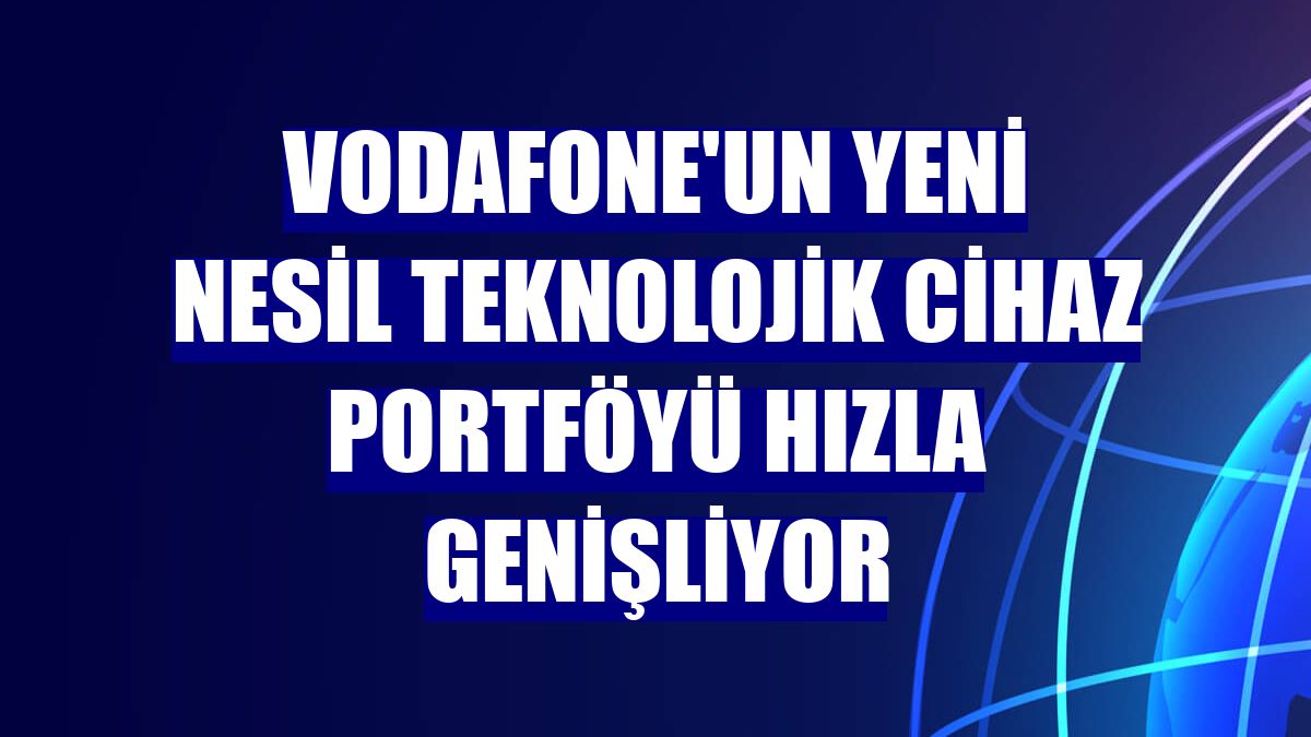 Vodafone'un yeni nesil teknolojik cihaz portföyü hızla genişliyor