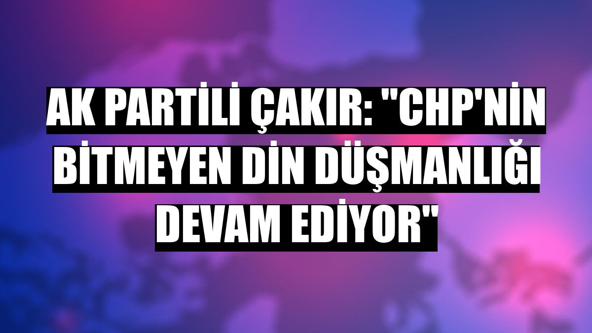 AK Partili Çakır: 'CHP'nin bitmeyen din düşmanlığı devam ediyor'