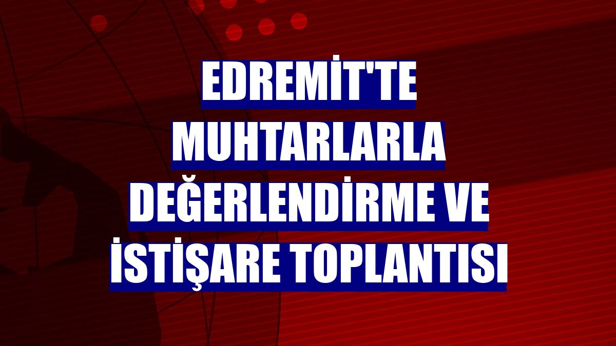 Edremit'te muhtarlarla değerlendirme ve istişare toplantısı