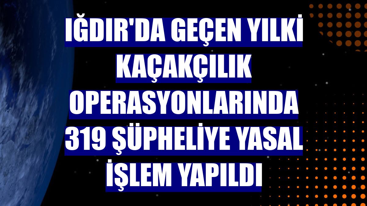 Iğdır'da geçen yılki kaçakçılık operasyonlarında 319 şüpheliye yasal işlem yapıldı