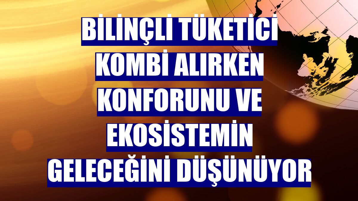 Bilinçli tüketici kombi alırken konforunu ve ekosistemin geleceğini düşünüyor