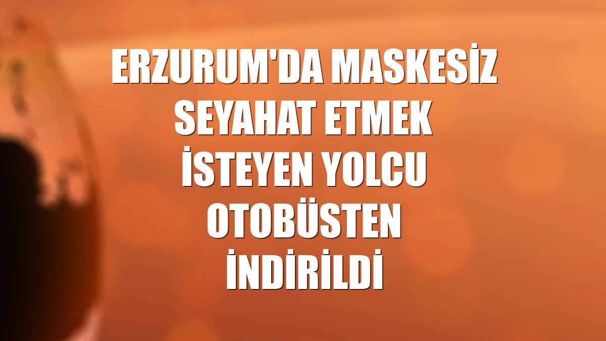 Erzurum'da maskesiz seyahat etmek isteyen yolcu otobüsten indirildi