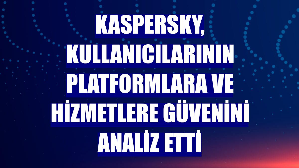Kaspersky, kullanıcılarının platformlara ve hizmetlere güvenini analiz etti