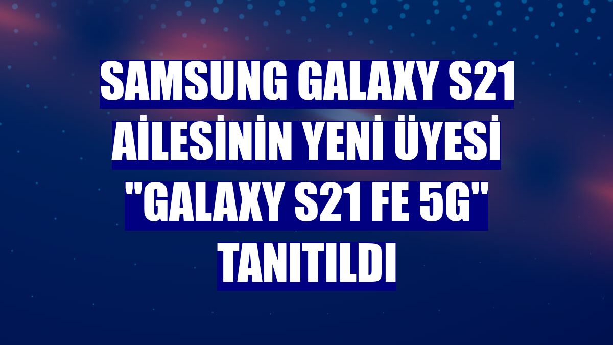 Samsung Galaxy S21 ailesinin yeni üyesi "Galaxy S21 FE 5G" tanıtıldı
