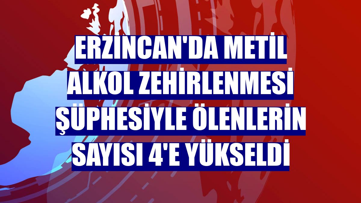 Erzincan'da metil alkol zehirlenmesi şüphesiyle ölenlerin sayısı 4'e yükseldi