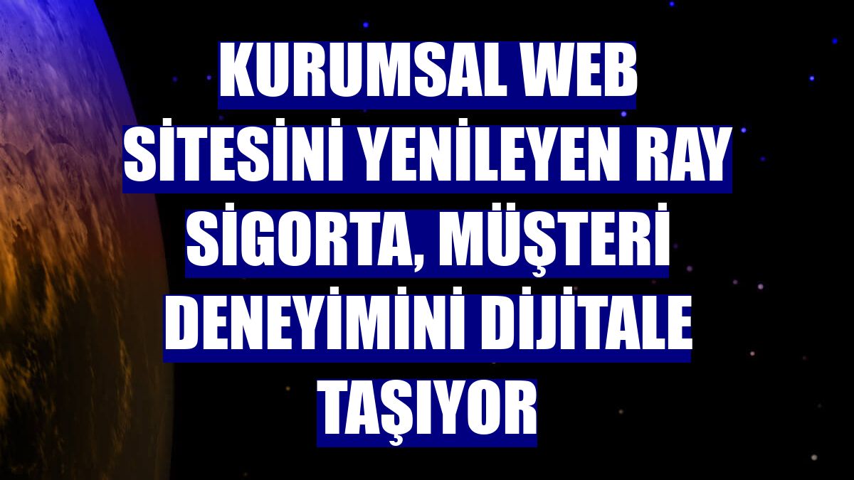 Kurumsal web sitesini yenileyen Ray Sigorta, müşteri deneyimini dijitale taşıyor
