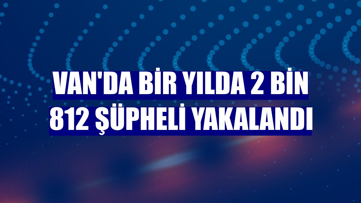Van'da bir yılda 2 bin 812 şüpheli yakalandı