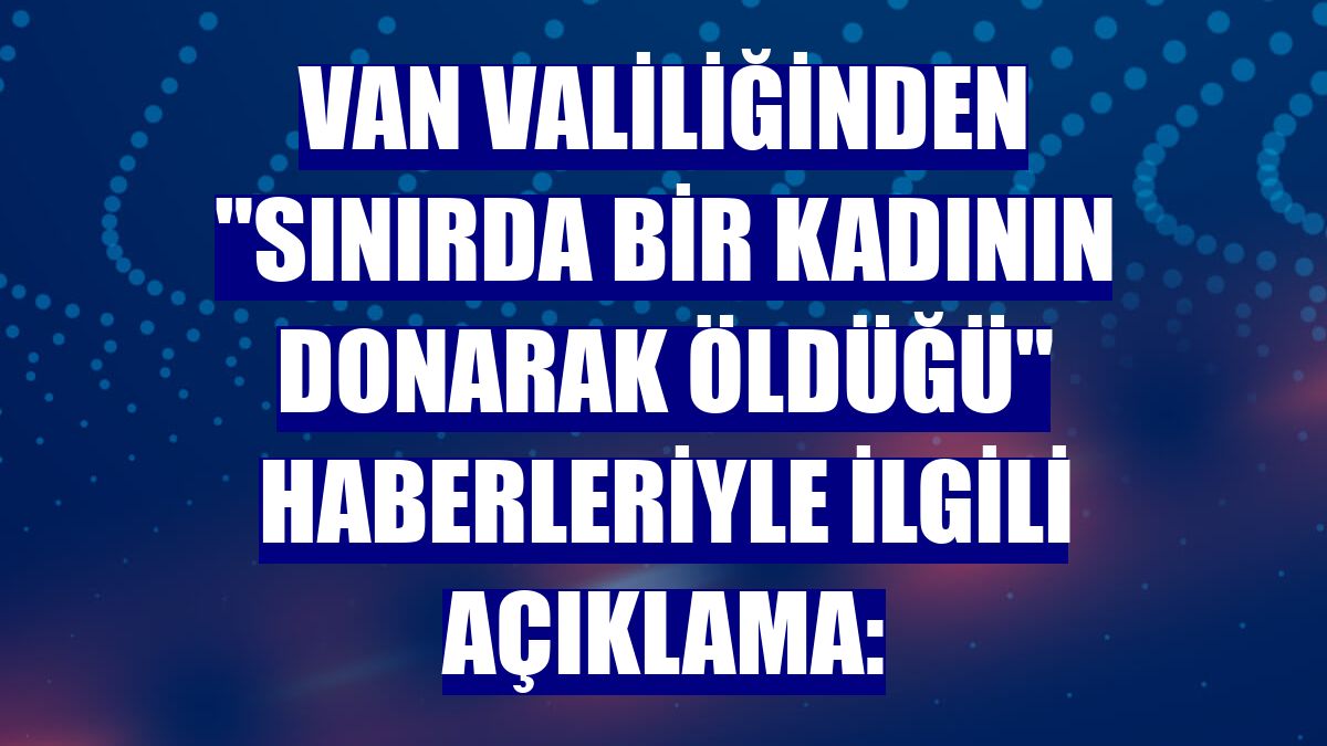 Van Valiliğinden "sınırda bir kadının donarak öldüğü" haberleriyle ilgili açıklama: